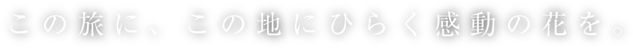 この旅に、この地にひらく感動の花を。